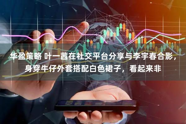 华盈策略 叶一茜在社交平台分享与李宇春合影，身穿牛仔外套搭配白色裙子，看起来非