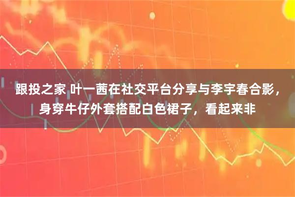 跟投之家 叶一茜在社交平台分享与李宇春合影，身穿牛仔外套搭配白色裙子，看起来非