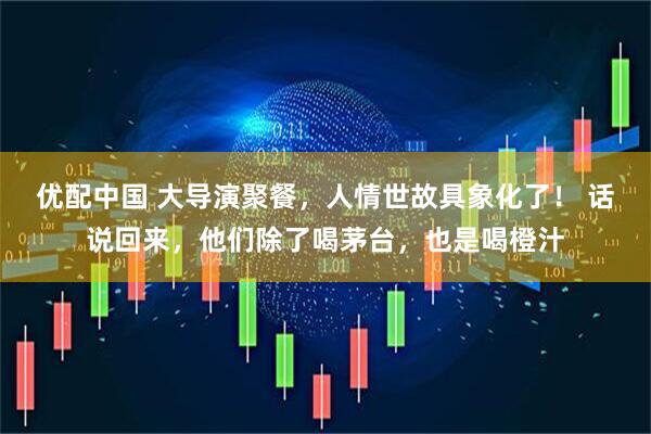 优配中国 大导演聚餐，人情世故具象化了！ 话说回来，他们除了喝茅台，也是喝橙汁
