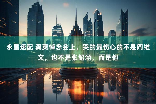 永星速配 龚爽悼念会上，哭的最伤心的不是阎维文，也不是张韶涵，而是他