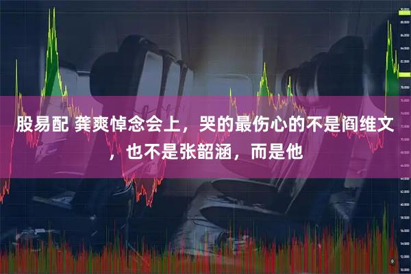 股易配 龚爽悼念会上，哭的最伤心的不是阎维文，也不是张韶涵，而是他
