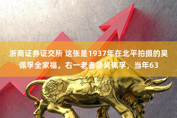 浙商证券证交所 这张是1937年在北平拍摄的吴佩孚全家福。右一老者是吴佩孚，当年63