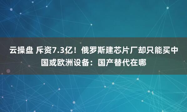 云操盘 斥资7.3亿!俄罗斯建芯片厂却只能买中国或欧洲设备:国产替代在哪