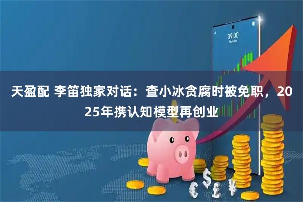 天盈配 李笛独家对话:查小冰贪腐时被免职,2025年携认知模型再创业