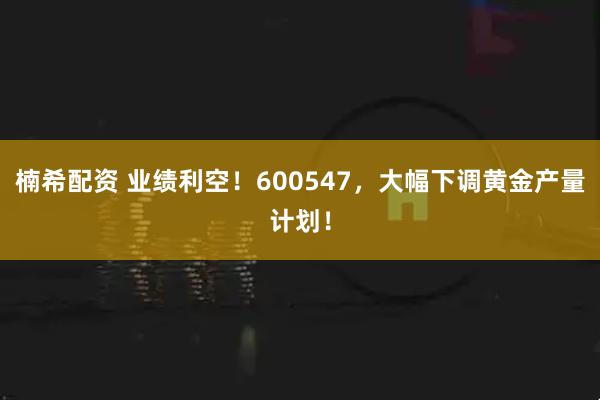 楠希配资 业绩利空！600547，大幅下调黄金产量计划！