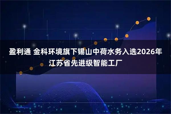 盈利通 金科环境旗下锡山中荷水务入选2026年江苏省先进级智能工厂
