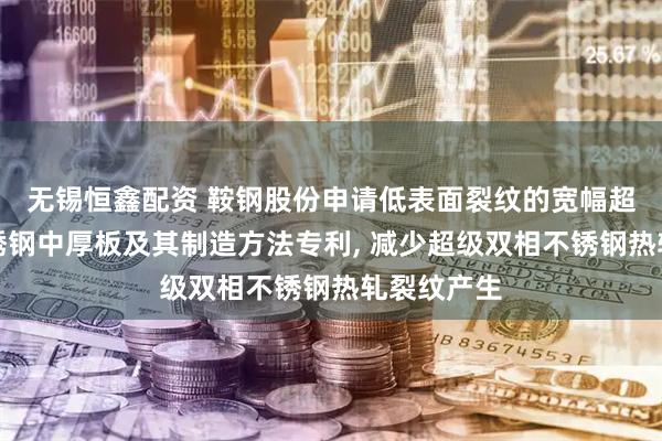 无锡恒鑫配资 鞍钢股份申请低表面裂纹的宽幅超级双相不锈钢中厚板及其制造方法专利, 减少超级双相不锈钢热轧裂纹产生