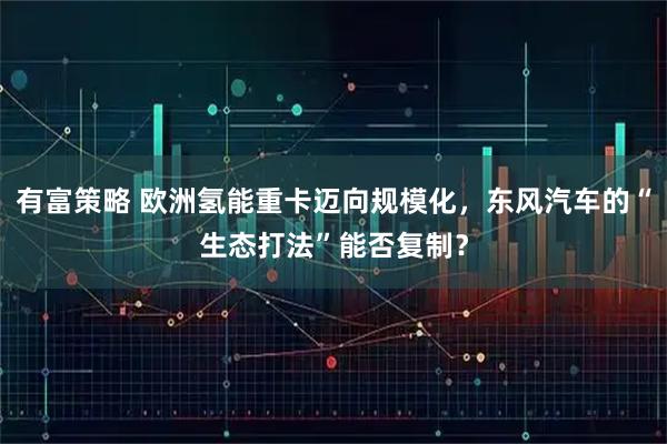 有富策略 欧洲氢能重卡迈向规模化，东风汽车的“生态打法”能否复制？
