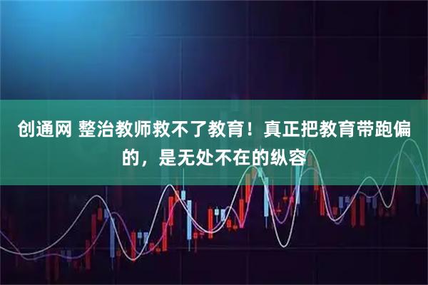创通网 整治教师救不了教育！真正把教育带跑偏的，是无处不在的纵容