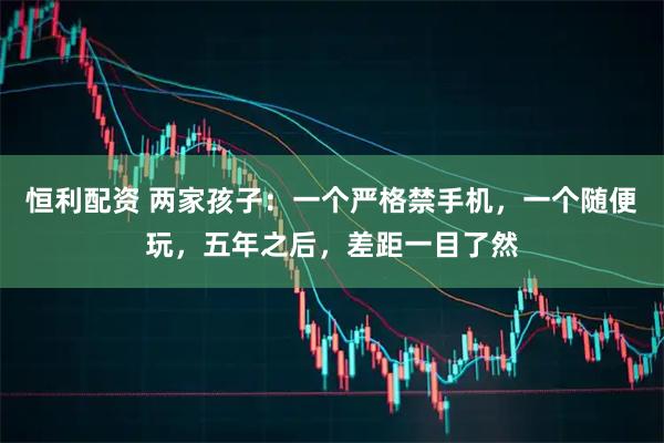 恒利配资 两家孩子：一个严格禁手机，一个随便玩，五年之后，差距一目了然