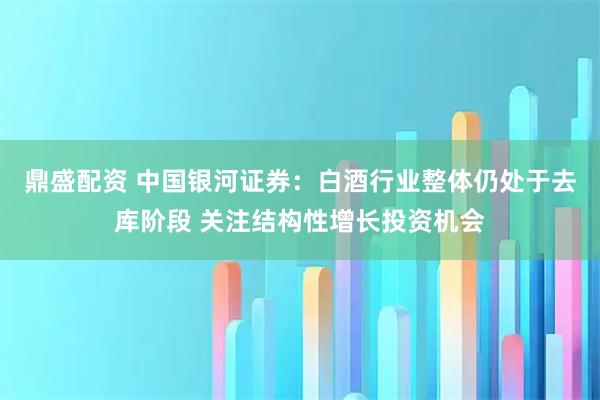 鼎盛配资 中国银河证券：白酒行业整体仍处于去库阶段 关注结构性增长投资机会