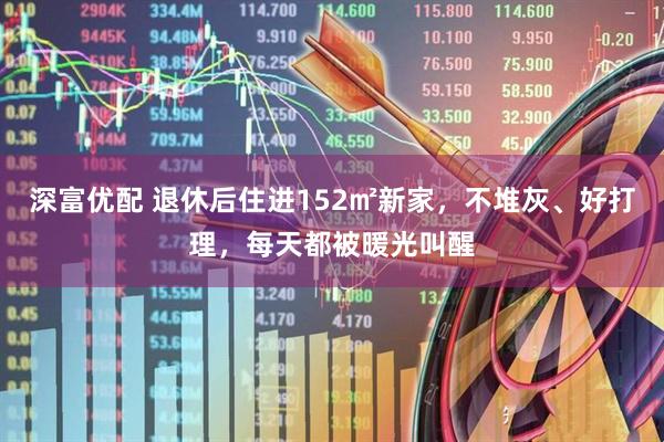 深富优配 退休后住进152㎡新家，不堆灰、好打理，每天都被暖光叫醒