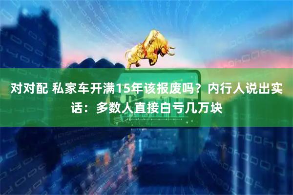 对对配 私家车开满15年该报废吗？内行人说出实话：多数人直接白亏几万块