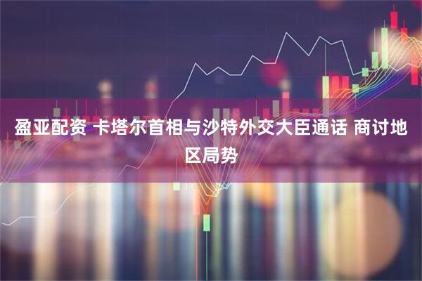 盈亚配资 卡塔尔首相与沙特外交大臣通话 商讨地区局势