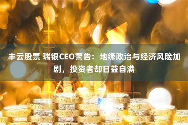 丰云股票 瑞银CEO警告：地缘政治与经济风险加剧，投资者却日益自满