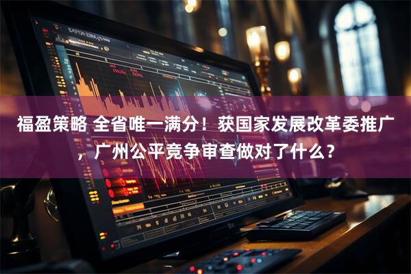 福盈策略 全省唯一满分！获国家发展改革委推广，广州公平竞争审查做对了什么？