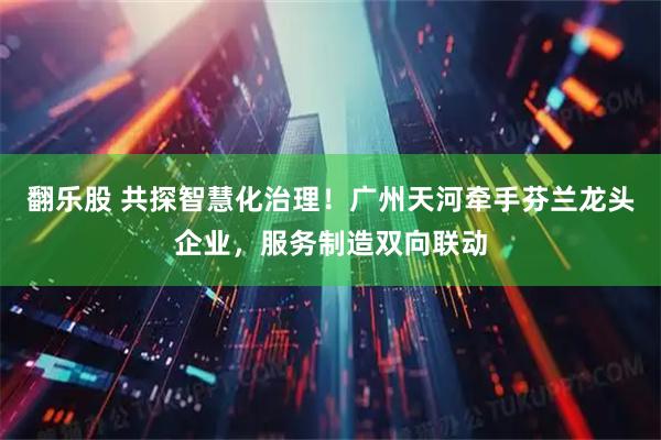 翻乐股 共探智慧化治理！广州天河牵手芬兰龙头企业，服务制造双向联动
