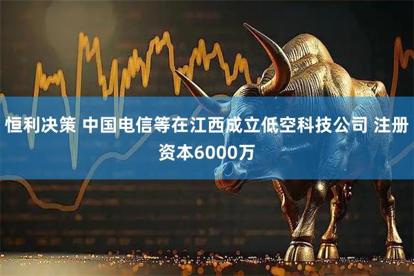 恒利决策 中国电信等在江西成立低空科技公司 注册资本6000万