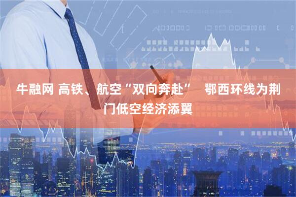 牛融网 高铁、航空“双向奔赴”   鄂西环线为荆门低空经济添翼