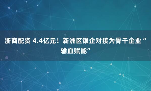 浙商配资 4.4亿元！新洲区银企对接为骨干企业“输血赋能”