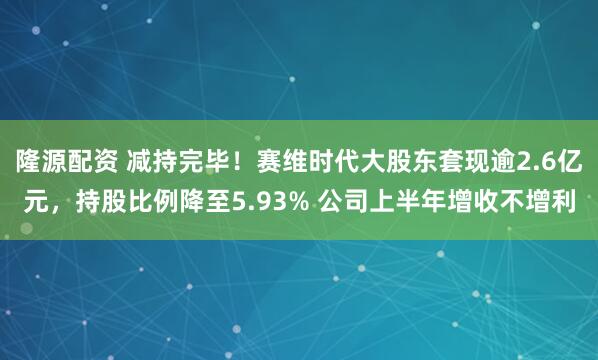 隆源配资 减持完毕！赛维时代大股东套现逾2.6亿元，持股比例降至5.93% 公司上半年增收不增利