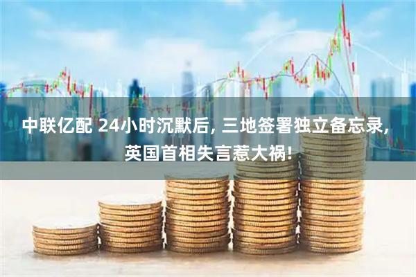 中联亿配 24小时沉默后, 三地签署独立备忘录, 英国首相失言惹大祸!